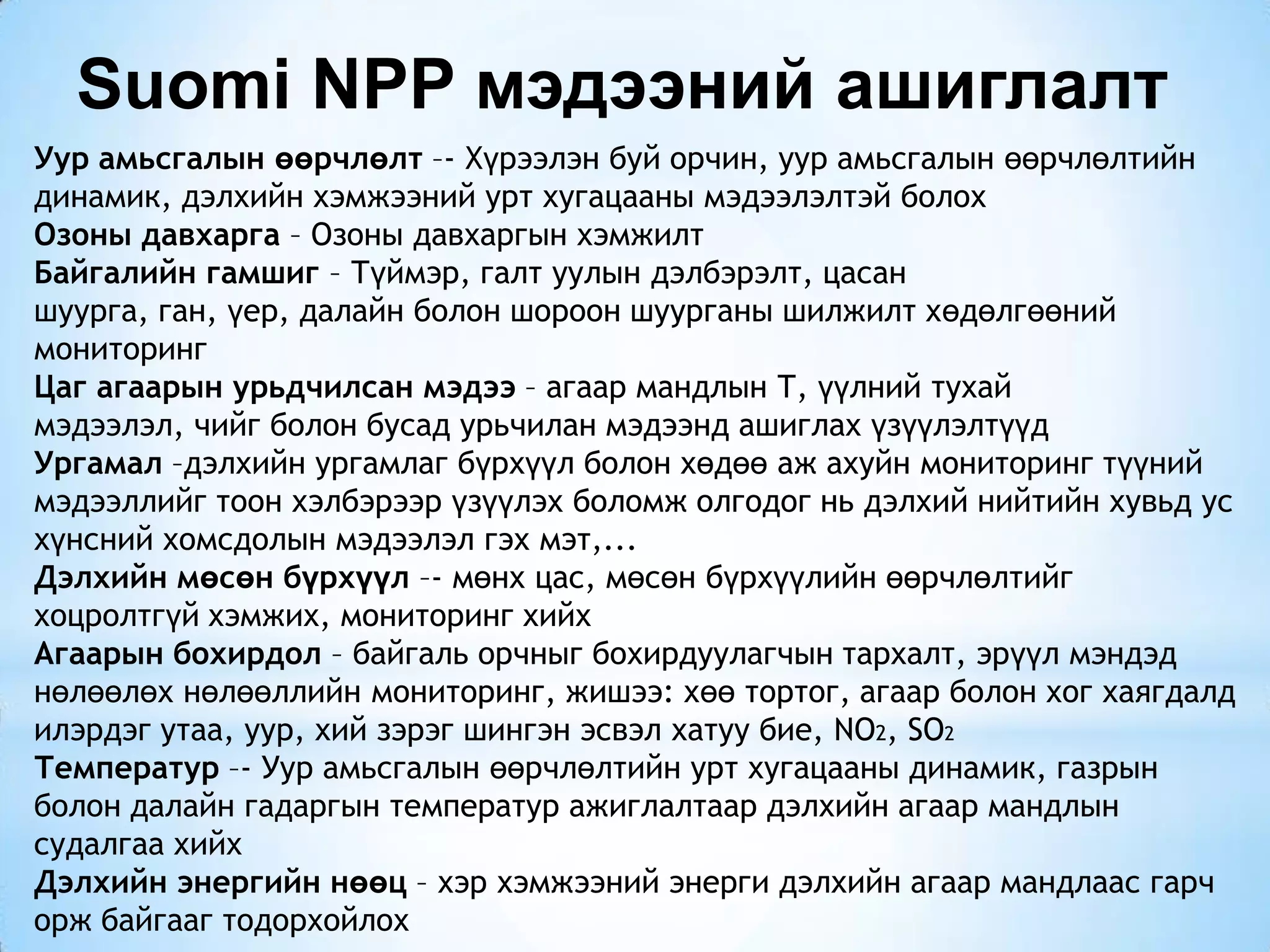 Уур амьсгалын өөрчлөлт –- Хүрээлэн буй орчин, уур амьсгалын өөрчлөлтийн
динамик, дэлхийн хэмжээний урт хугацааны мэдээлэлтэй болох
Озоны давхарга – Озоны давхаргын хэмжилт
Байгалийн гамшиг – Түймэр, галт уулын дэлбэрэлт, цасан
шуурга, ган, үер, далайн болон шороон шуурганы шилжилт хөдөлгөөний
мониторинг
Цаг агаарын урьдчилсан мэдээ – агаар мандлын Т, үүлний тухай
мэдээлэл, чийг болон бусад урьчилан мэдээнд ашиглах үзүүлэлтүүд
Ургамал –дэлхийн ургамлаг бүрхүүл болон хөдөө аж ахуйн мониторинг түүний
мэдээллийг тоон хэлбэрээр үзүүлэх боломж олгодог нь дэлхий нийтийн хувьд ус
хүнсний хомсдолын мэдээлэл гэх мэт,...
Дэлхийн мөсөн бүрхүүл –- мөнх цас, мөсөн бүрхүүлийн өөрчлөлтийг
хоцролтгүй хэмжих, мониторинг хийх
Агаарын бохирдол – байгаль орчныг бохирдуулагчын тархалт, эрүүл мэндэд
нөлөөлөх нөлөөллийн мониторинг, жишээ: хөө тортог, агаар болон хог хаягдалд
илэрдэг утаа, уур, хий зэрэг шингэн эсвэл хатуу бие, NO2, SO2
Температур –- Уур амьсгалын өөрчлөлтийн урт хугацааны динамик, газрын
болон далайн гадаргын температур ажиглалтаар дэлхийн агаар мандлын
судалгаа хийх
Дэлхийн энергийн нөөц – хэр хэмжээний энерги дэлхийн агаар мандлаас гарч
орж байгааг тодорхойлох
Suomi NPP мэдээний ашиглалт
 