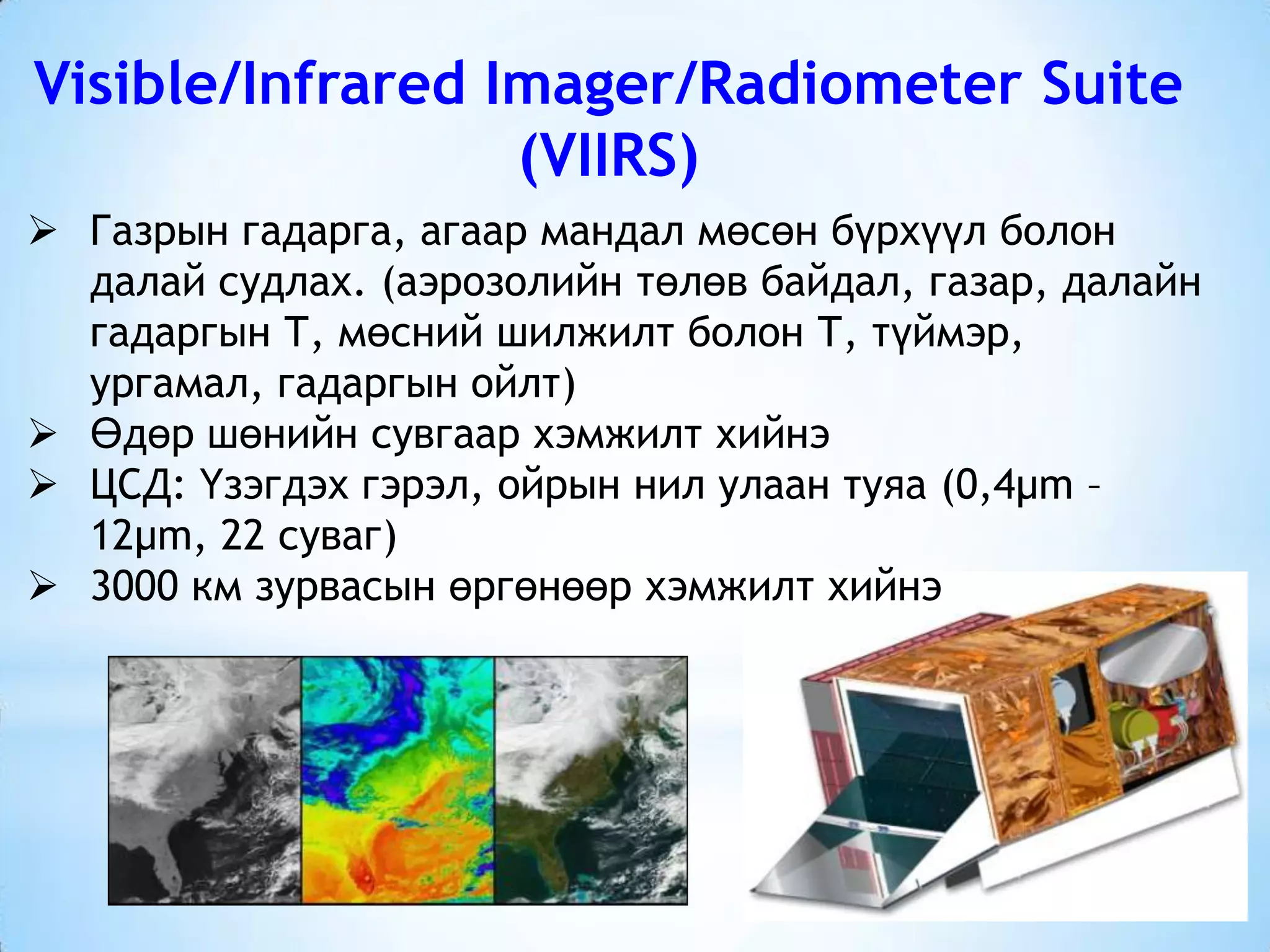 Visible/Infrared Imager/Radiometer Suite
(VIIRS)
 Газрын гадарга, агаар мандал мөсөн бүрхүүл болон
далай судлах. (аэрозолийн төлөв байдал, газар, далайн
гадаргын Т, мөсний шилжилт болон Т, түймэр,
ургамал, гадаргын ойлт)
 Өдөр шөнийн сувгаар хэмжилт хийнэ
 ЦСД: Үзэгдэх гэрэл, ойрын нил улаан туяа (0,4µm –
12µm, 22 суваг)
 3000 км зурвасын өргөнөөр хэмжилт хийнэ
 