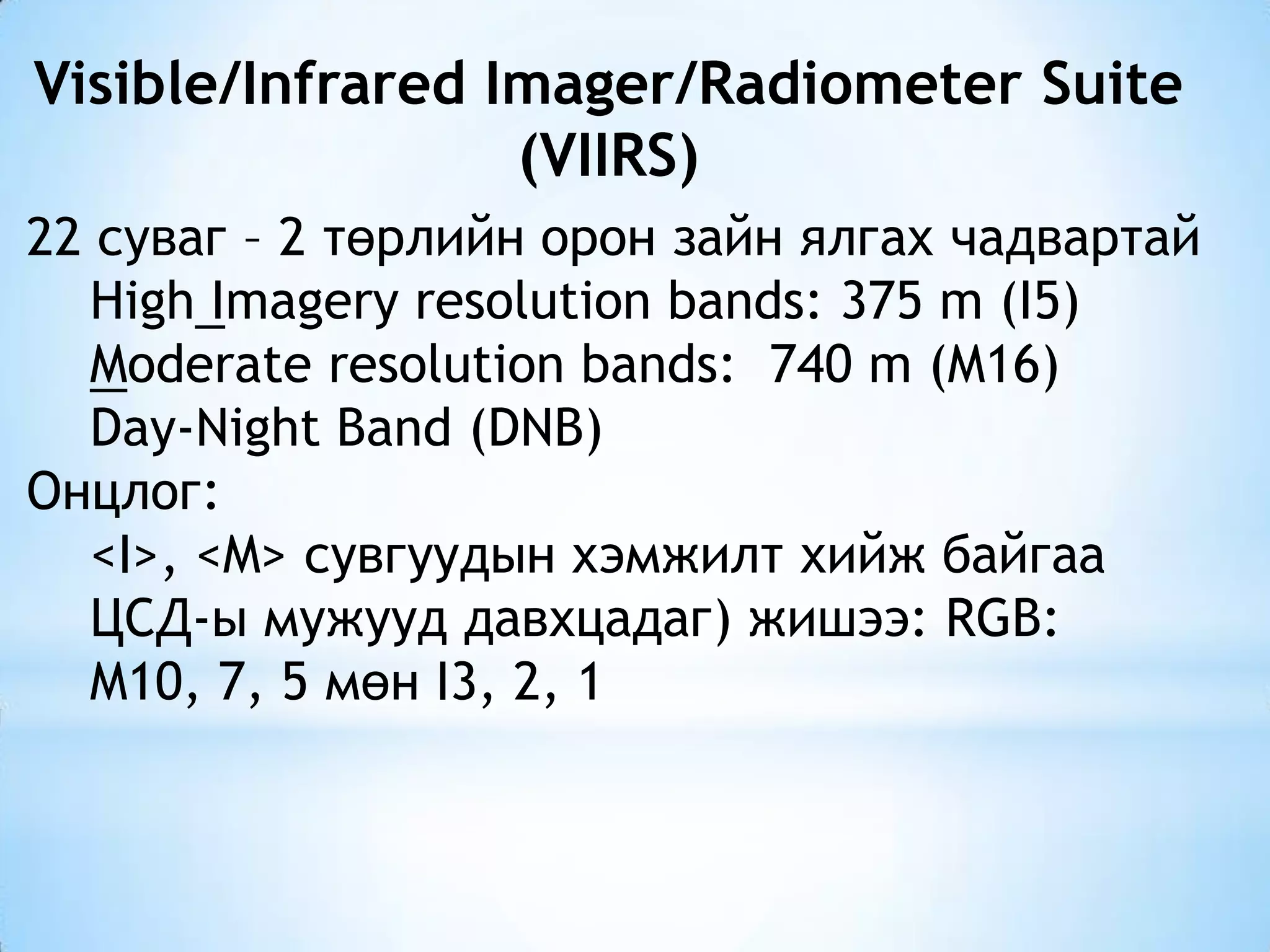 Visible/Infrared Imager/Radiometer Suite
(VIIRS)
22 суваг – 2 төрлийн орон зайн ялгах чадвартай
High Imagery resolution bands: 375 m (I5)
Moderate resolution bands: 740 m (M16)
Day-Night Band (DNB)
Онцлог:
<I>, <M> сувгуудын хэмжилт хийж байгаа
ЦСД-ы мужууд давхцадаг) жишээ: RGB:
M10, 7, 5 мөн I3, 2, 1
 