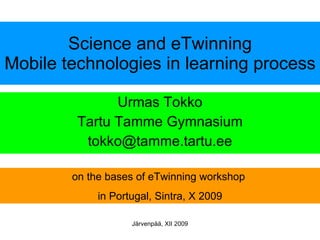 Science and eTwinning Mobile technologies in learning process Urmas Tokko Tartu Tamme Gymnasium [email_address] on the bases of eTwinning workshop  in Portugal, Sintra, X 2009 