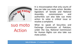 suo moto
Action
It is misconception that only courts of
law can take suo moto action. Besides
legislators of Senate and National
Assembly, commissioners and
authorities can also take suo moto
action to solve a critical issue or
resolve a complaint.
What to speak of Securities and
Exchange Commission of Pakistan,
under the law, National Commission
for Human Rights can also take suo
moto action.
Daily 10 Minutes – 1st e-Newspaper of Pakistan
 