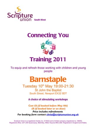 South West




                        Connecting You



                           Training 2011
 To equip and refresh those working with children and young
                           people


                           Barnstaple
                 Tuesday 10th May 19:00-21:30
                                  St John the Baptist
                           South Street, Newport EX32 9DT

                         A choice of stimulating workshops

                   Cost £6 (if booked before May 4th)
                      £8 (if booked later or on door)
                       Price includes refreshments
          For booking form contact chriss@scriptureunion.org.uk

      Scripture Union is a registered charity (no. 213422) and a limited company (registered no. 39828).
Registered office: 207–209 Queensway, Bletchley, Milton Keynes MK2 2EB. Registered in England and Wales.
 