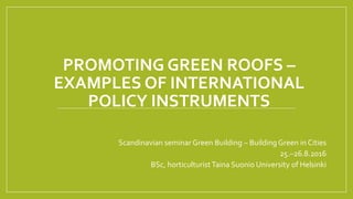 PROMOTING GREEN ROOFS –
EXAMPLES OF INTERNATIONAL
POLICY INSTRUMENTS
Scandinavian seminar Green Building – Building Green in Cities
25.–26.8.2016
BSc, horticulturistTaina Suonio University of Helsinki
 