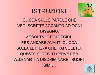 ISTRUZIONI
CLICCA SULLE PAROLE CHE
VEDI SCRITTE ACCANTO AD OGNI
DISEGNO.
ASCOLTA E POI DECIDI.
PER ANDARE AVANTI CLICCA
SULLA LETTERA CHE HAI SCELTO.
QUESTO GIOCO TI SERVE PER
ALLENARTI A DISCRIMINARE I SUONI
SIMILI.
 