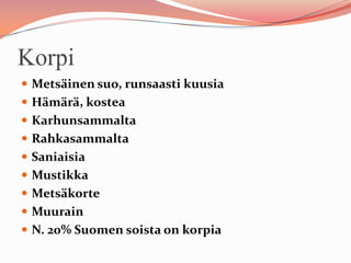 Korpi
 Metsäinen suo, runsaasti kuusia
 Hämärä, kostea
 Karhunsammalta
 Rahkasammalta
 Saniaisia
 Mustikka
 Metsäkorte
 Muurain
 N. 20% Suomen soista on korpia
 