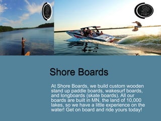 At Shore Boards, we build custom wooden
stand up paddle boards, wakesurf boards,
and longboards (skate boards). All our
boards are built in MN, the land of 10,000
lakes, so we have a little experience on the
water! Get on board and ride yours today!
 