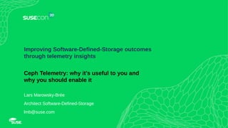 1
Improving Software-Defined-Storage outcomes
through telemetry insights
Ceph Telemetry: why it’s useful to you and
why you should enable it
Lars Marowsky-Brée
Architect Software-Defined-Storage
lmb@suse.com
 
