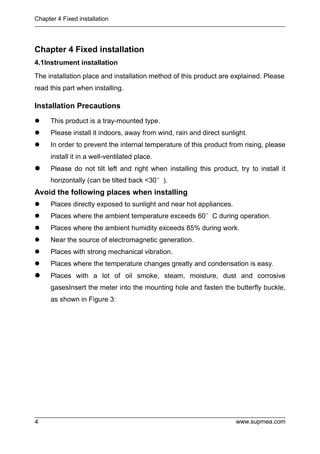 Chapter 4 Fixed installation
www.supmea.com
4
Chapter 4 Fixed installation
4.1Instrument installation
The installation place and installation method of this product are explained. Please
read this part when installing.
Installation Precautions
 This product is a tray-mounted type.
 Please install it indoors, away from wind, rain and direct sunlight.
 In order to prevent the internal temperature of this product from rising, please
install it in a well-ventilated place.
 Please do not tilt left and right when installing this product, try to install it
horizontally (can be tilted back <30°).
Avoid the following places when installing
 Places directly exposed to sunlight and near hot appliances.
 Places where the ambient temperature exceeds 60°C during operation.
 Places where the ambient humidity exceeds 85% during work.
 Near the source of electromagnetic generation.
 Places with strong mechanical vibration.
 Places where the temperature changes greatly and condensation is easy.
 Places with a lot of oil smoke, steam, moisture, dust and corrosive
gasesInsert the meter into the mounting hole and fasten the butterfly buckle,
as shown in Figure 3:
 