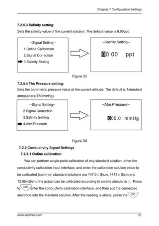 Chapter 7 Configuration Settings
www.supmea.com 21
7.2.5.3 Salinity setting:
Sets the salinity value of the current solution. The default value is 0.00ppt.
Figure 33
7.2.5.4 The Pressure setting:
Sets the barometric pressure value at the current altitude. The default is 1standard
atmosphere(760mmHg).
Figure 34
7.2.6 Conductivity Signal Settings
7.2.6.1 Online calibration:
You can perform single-point calibration of any standard solution, enter the
conductivity calibration input interface, and enter the calibration solution value to
be calibrated (common standard solutions are 147.0μS/cm, 1413μS/cm and
12.88mS/cm, the actual can be calibrated according to on-site standards )，Press
to enter the conductivity calibration interface, and then put the connected
electrode into the standard solution. After the reading is stable, press the
--Signal Setting--
1.Online Calibration
2.Signal Correction
3.Salinity Setting
--Salinity Setting--
--Signal Setting--
2.Signal Correction
3.Salinity Setting
4.Atm.Pressure
--Atm.Pressure--
 