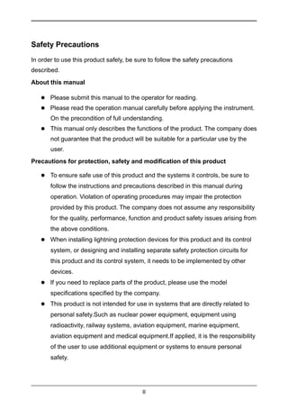II
Safety Precautions
In order to use this product safely, be sure to follow the safety precautions
described.
About this manual
 Please submit this manual to the operator for reading.
 Please read the operation manual carefully before applying the instrument.
On the precondition of full understanding.
 This manual only describes the functions of the product. The company does
not guarantee that the product will be suitable for a particular use by the
user.
Precautions for protection, safety and modification of this product
 To ensure safe use of this product and the systems it controls, be sure to
follow the instructions and precautions described in this manual during
operation. Violation of operating procedures may impair the protection
provided by this product. The company does not assume any responsibility
for the quality, performance, function and product safety issues arising from
the above conditions.
 When installing lightning protection devices for this product and its control
system, or designing and installing separate safety protection circuits for
this product and its control system, it needs to be implemented by other
devices.
 If you need to replace parts of the product, please use the model
specifications specified by the company.
 This product is not intended for use in systems that are directly related to
personal safety.Such as nuclear power equipment, equipment using
radioactivity, railway systems, aviation equipment, marine equipment,
aviation equipment and medical equipment.If applied, it is the responsibility
of the user to use additional equipment or systems to ensure personal
safety.
 
