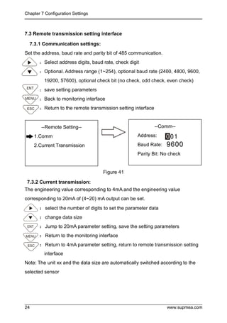 Chapter 7 Configuration Settings
www.supmea.com
24
7.3 Remote transmission setting interface
7.3.1 Communication settings:
Set the address, baud rate and parity bit of 485 communication.
：Select address digits, baud rate, check digit
：Optional. Address range (1~254), optional baud rate (2400, 4800, 9600,
19200, 57600), optional check bit (no check, odd check, even check)
：save setting parameters
：Back to monitoring interface
：Return to the remote transmission setting interface
Figure 41
7.3.2 Current transmission:
The engineering value corresponding to 4mA and the engineering value
corresponding to 20mA of (4~20) mA output can be set.
：select the number of digits to set the parameter data
：change data size
：Jump to 20mA parameter setting, save the setting parameters
：Return to the monitoring interface
：Return to 4mA parameter setting, return to remote transmission setting
interface
Note: The unit xx and the data size are automatically switched according to the
selected sensor
--Remote Setting--
1.Comm
2.Current Transmission
--Comm--
Address:
Baud Rate:
Parity Bit: No check
 