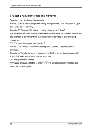 Chapter 9 Failure Analysis and Removal
www.supmea.com
32
Chapter 9 Failure Analysis and Removal
Question 1: No display on the controller?
Answer: Make sure that the power supply wiring is correct and the power supply
can supply power normally.
Question 2: The controller display numbers jump up and down?
A: Check whether there are any interference devices such as inverters around, and
pay attention to stay away from these interference devices or take shielding
measures.
Q3: The controller cannot be calibrated?
Answer: The standard solution is not prepared correctly or the electrode is
damaged.
Question 4: The display area of the screen is that the sensor is not connected?
A: Confirm whether the sensor is disconnected.
Q5: Wrong sensor selection?
A: You can press and hold to re-enter the sensor selection interface and
select the correct sensor.
 