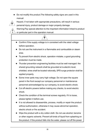 III
 Do not modify this product.The following safety signs are used in this
manual:
 Hazard, if not taken with appropriate precautions, will result in serious
personal injury, product damage or major property damage.
 Warning:Pay special attention to the important information linked to product
or particular part in the operation manual.
 Confirm if the supply voltage is in consistent with the rated voltage
before operation.
 Do not use the instrument in a flammable and combustible or steam
area.
 To prevent from electric shock, operation mistake, a good grounding
protection must be made.
 Thunder prevention engineering facilities must be well managed: the
shared grounding network shall be grounded at is-electric level,
shielded, wires shall be located rationally, SPD surge protector shall be
applied properly.
 Some inner parts may carry high voltage. Do not open the square
panel in the front except our company personnel or maintenance
personnel acknowledged by our company, to avoid electric shock.
 Cut off electric powers before making any checks, to avoid electric
shock.
 Check the condition of the terminal screws regularly. If it is loose,
please tighten it before use.
 It is not allowed to disassemble, process, modify or repair the product
without authorization, otherwise it may cause abnormal operation,
electric shock or fire accident.
 Wipe the product with a dry cotton cloth. Do not use alcohol, benzine
or other organic solvents. Prevent all kinds of liquid from splashing on
the product. If the product falls into the water, please cut off the power
 