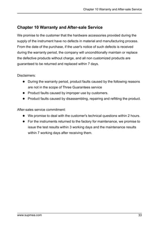 Chapter 10 Warranty and After-sale Service
www.supmea.com 33
33
Chapter 10 Warranty and After-sale Service
We promise to the customer that the hardware accessories provided during the
supply of the instrument have no defects in material and manufacturing process.
From the date of the purchase, if the user's notice of such defects is received
during the warranty period, the company will unconditionally maintain or replace
the defective products without charge, and all non customized products are
guaranteed to be returned and replaced within 7 days.
Disclaimers:
 During the warranty period, product faults caused by the following reasons
are not in the scope of Three Guarantees service
 Product faults caused by improper use by customers.
 Product faults caused by disassembling, repairing and refitting the product.
After-sales service commitment:
 We promise to deal with the customer's technical questions within 2 hours.
 For the instruments returned to the factory for maintenance, we promise to
issue the test results within 3 working days and the maintenance results
within 7 working days after receiving them.
 
