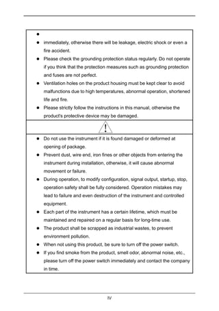 IV

 immediately, otherwise there will be leakage, electric shock or even a
fire accident.
 Please check the grounding protection status regularly. Do not operate
if you think that the protection measures such as grounding protection
and fuses are not perfect.
 Ventilation holes on the product housing must be kept clear to avoid
malfunctions due to high temperatures, abnormal operation, shortened
life and fire.
 Please strictly follow the instructions in this manual, otherwise the
product's protective device may be damaged.
 Do not use the instrument if it is found damaged or deformed at
opening of package.
 Prevent dust, wire end, iron fines or other objects from entering the
instrument during installation, otherwise, it will cause abnormal
movement or failure.
 During operation, to modify configuration, signal output, startup, stop,
operation safety shall be fully considered. Operation mistakes may
lead to failure and even destruction of the instrument and controlled
equipment.
 Each part of the instrument has a certain lifetime, which must be
maintained and repaired on a regular basis for long-time use.
 The product shall be scrapped as industrial wastes, to prevent
environment pollution.
 When not using this product, be sure to turn off the power switch.
 If you find smoke from the product, smell odor, abnormal noise, etc.,
please turn off the power switch immediately and contact the company
in time.
 