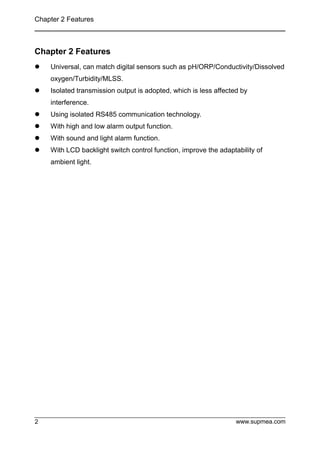Chapter 2 Features
www.supmea.com
2
Chapter 2 Features
 Universal, can match digital sensors such as pH/ORP/Conductivity/Dissolved
oxygen/Turbidity/MLSS.
 Isolated transmission output is adopted, which is less affected by
interference.
 Using isolated RS485 communication technology.
 With high and low alarm output function.
 With sound and light alarm function.
 With LCD backlight switch control function, improve the adaptability of
ambient light.
 