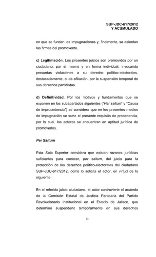 SUP-JDC-617/2012
                                                  Y ACUMULADO


en que se fundan las impugnaciones y, finalmente, se asientan
las firmas del promovente.


c) Legitimación. Los presentes juicios son promovidos por un
ciudadano, por sí mismo y en forma individual, invocando
presuntas    violaciones    a   su    derecho   político-electorales,
destacadamente, el de afiliación, por la suspensión temporal de
sus derechos partidistas.


d) Definitividad. Por los motivos y fundamentos que se
exponen en los subapartados siguientes (”Per saltum” y "Causa
de improcedencia") se considera que en los presentes medios
de impugnación se surte el presente requisito de procedencia,
por lo cual, los actores se encuentran en aptitud jurídica de
promoverlos.


Per Saltum


Esta Sala Superior considera que existen razones jurídicas
suficientes para conocer, per saltum, del juicio para la
protección de los derechos político-electorales del ciudadano
SUP-JDC-617/2012, como lo solicita el actor, en virtud de lo
siguiente:


En el referido juicio ciudadano, el actor controvierte el acuerdo
de la Comisión Estatal de Justicia Partidaria del Partido
Revolucionario Institucional en el Estado de Jalisco, que
determinó    suspenderlo     temporalmente      en   sus   derechos

                                 13
 