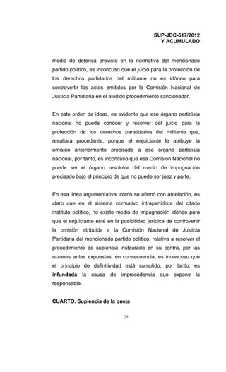 SUP-JDC-617/2012
                                               Y ACUMULADO


medio de defensa previsto en la normativa del mencionado
partido político, es inconcuso que el juicio para la protección de
los derechos partidarios del militante no es idóneo para
controvertir los actos emitidos por la Comisión Nacional de
Justicia Partidiaria en el aludido procedimiento sancionador.


En este orden de ideas, es evidente que ese órgano partidista
nacional no puede conocer y resolver del juicio para la
protección de los derechos paratidarios del militante que,
resultara procedente, porque el enjuiciante le atribuye la
omisión anteriormente precisada a ese órgano partidista
nacional, por tanto, es inconcuso que esa Comisión Nacional no
puede ser el órgano resolutor del medio de impugnación
precisado bajo el principio de que no puede ser juez y parte.


En esa línea argumentativa, como se afirmó con antelación, es
claro que en el sistema normativo intrapartidista del citado
instituto político, no existe medio de impugnación idóneo para
que el enjuiciante esté en la posibilidad jurídica de controvertir
la omisión atribuida a la Comisión Nacional de Justicia
Partidaria del mencionado partido político, relativa a resolver el
procedimiento de suplencia instaurado en su contra, por las
razones antes expuestas; en consecuencia, es inconcuso que
el principio de definitividad está cumplido, por tanto, es
infundada la causa de improcedencia que expone la
responsable.


CUARTO. Suplencia de la queja

                                25
 