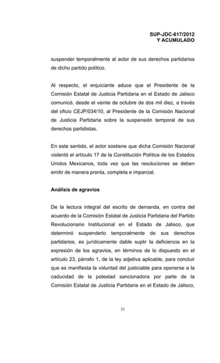 SUP-JDC-617/2012
                                                Y ACUMULADO


suspender temporalmente al actor de sus derechos partidarios
de dicho partido político.


Al respecto, el enjuiciante aduce que el Presidente de la
Comisión Estatal de Justicia Partidaria en el Estado de Jalisco
comunicó, desde el veinte de octubre de dos mil diez, a través
del oficio CEJP/034/10, al Presidente de la Comisión Nacional
de Justicia Partidaria sobre la suspensión temporal de sus
derechos partidistas.


En este sentido, el actor sostiene que dicha Comisión Nacional
violentó el artículo 17 de la Constitución Política de los Estados
Unidos Mexicanos, toda vez que las resoluciones se deben
emitir de manera pronta, completa e imparcial.


Análisis de agravios


De la lectura integral del escrito de demanda, en contra del
acuerdo de la Comisión Estatal de Justicia Partidaria del Partido
Revolucionario Institucional en el Estado de Jalisco, que
determinó    suspenderlo     temporalmente    de   sus   derechos
partidarios, es jurídicamente dable suplir la deficiencia en la
expresión de los agravios, en términos de lo dispuesto en el
artículo 23, párrafo 1, de la ley adjetiva aplicable, para concluir
que es manifiesta la voluntad del justiciable para oponerse a la
caducidad de la potestad sancionadora por parte de la
Comisión Estatal de Justicia Partidaria en el Estado de Jalisco,



                                31
 