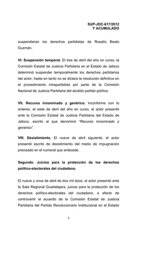 SUP-JDC-617/2012
                                                Y ACUMULADO


suspendieran los derechos partidistas de Rosalío Beato
Guzmán.


VI. Suspensión temporal. El tres de abril del año en curso, la
Comisión Estatal de Justicia Partidaria en el Estado de Jalisco
determinó suspender temporalmente los derechos partidarios
del actor, hasta en tanto no se dictara la resolución definitiva en
el procedimiento intrapartidista por parte de la Comisión
Nacional de Justicia Partidaria del aludido partido político.


VII. Recurso innominado y genérico. Inconforme con lo
anterior, el siete de abril del año en curso, el actor presentó
ante la Comisión Estatal de Justicia Partidaria del Estado de
Jalisco, escrito al que denominó “Recurso innominado y
genérico”.

VIII. Desistimiento. El nueve de abril siguiente, el actor
presentó escrito de desistimiento del medio de impugnación
precisado en el numeral que antecede.


Segundo. Juicios para la protección de los derechos
político-electorales del ciudadano.


El nueve y once de abril de dos mil doce, el actor presentó ante
la Sala Regional Guadalajara, juicios para la protección de los
derechos político-electorales del ciudadano, a efecto de
controvertir el acuerdo de la Comisión Estatal de Justicia
Partidaria del Partido Revolucionario Institucional en el Estado


                                 4
 