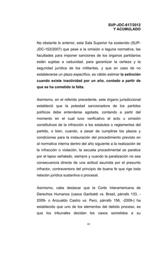 SUP-JDC-617/2012
                                              Y ACUMULADO


No obstante lo anterior, esta Sala Superior ha sostenido (SUP-
JDC-152/2007) que pese a la omisión o laguna normativa, las
facultades para imponer sanciones de los órganos partidarios
están sujetas a caducidad, para garantizar la certeza y la
seguridad jurídica de los militantes, y que en caso de no
establecerse un plazo específico, es válido estimar la extinción
cuando existe inactividad por un año, contado a partir de
que se ha cometido la falta.


Asimismo, en el referido precedente, este órgano jurisdiccional
estableció que la potestad sancionadora de los partidos
políticos debe entenderse agotada, contando a partir del
momento en el cual tuvo verificativo el acto u omisión
constitutivos de la infracción a los estatutos o reglamentos del
partido, o bien, cuando, a pesar de cumplirse los plazos y
condiciones para la instauración del procedimiento previsto en
al normativa interna dentro del año siguiente a la realización de
la infracción o violación, la secuela procedimental se paralice
por el lapso señalado, siempre y cuando la paralización no sea
consecuencia directa de una actitud asumida por el presunto
infractor, contraventora del principio de buena fe que rige toda
relación jurídica sustantiva o procesal.


Asimismo, cabe destacar que la Corte Interamericana de
Derechos Humanos (casos Garibaldi vs. Brasil, párrafo 133, -
2009- o Anzualdo Castro vs. Perú, párrafo 156, -2009-) ha
establecido que uno de los elementos del debido proceso, es
que los tribunales decidan los casos sometidos a su

                                41
 
