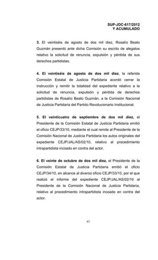 SUP-JDC-617/2012
                                                   Y ACUMULADO


3. El veintiséis de agosto de dos mil diez, Rosalío Beato
Guzmán presentó ante dicha Comisión su escrito de alegatos
relativo la solicitud de renuncia, expulsión y pérdida de sus
derechos partidistas.


4. El veintiséis de agosto de dos mil diez, la referida
Comisión Estatal de Justicia Partidaria acordó cerrar la
instrucción y remitir la totalidad del expediente relativo a la
solicitud de renuncia, expulsión y pérdida de derechos
partidistas de Rosalío Beato Guzmán, a la Comisión Nacional
de Justicia Partidaria del Partido Revolucionario Institucional.


5. El veinticuatro de septiembre de dos mil diez, el
Presidente de la Comisión Estatal de Justicia Partidaria emitió
el oficio CEJP/33/10, mediante el cual remite al Presidente de la
Comisión Nacional de Justicia Partidaria los autos originales del
expediente   CEJP/JAL/AS/02/10,       relativo    al   procedimiento
intrapartidista incoado en contra del actor.


6. El veinte de octubre de dos mil diez, el Presidente de la
Comisión Estatal de Justicia Partidaria emitió el oficio
CEJP/34/10, en alcance al diverso oficio CEJP/33/10, por el que
realizó el informe del expediente CEJP/JAL/AS/02/10 al
Presidente de la Comisión Nacional de Justicia Partidaria,
relativo al procedimiento intrapartidista incoado en contra del
actor.




                                43
 