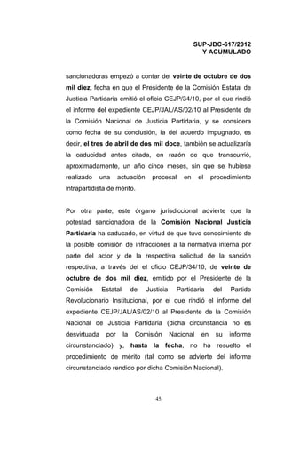 SUP-JDC-617/2012
                                                        Y ACUMULADO


sancionadoras empezó a contar del veinte de octubre de dos
mil diez, fecha en que el Presidente de la Comisión Estatal de
Justicia Partidaria emitió el oficio CEJP/34/10, por el que rindió
el informe del expediente CEJP/JAL/AS/02/10 al Presidente de
la Comisión Nacional de Justicia Partidaria, y se considera
como fecha de su conclusión, la del acuerdo impugnado, es
decir, el tres de abril de dos mil doce, también se actualizaría
la caducidad antes citada, en razón de que transcurrió,
aproximadamente, un año cinco meses, sin que se hubiese
realizado   una      actuación      procesal     en     el    procedimiento
intrapartidista de mérito.


Por otra parte, este órgano jurisdiccional advierte que la
potestad sancionadora de la Comisión Nacional Justicia
Partidaria ha caducado, en virtud de que tuvo conocimiento de
la posible comisión de infracciones a la normativa interna por
parte del actor y de la respectiva solicitud de la sanción
respectiva, a través del el oficio CEJP/34/10, de veinte de
octubre de dos mil diez, emitido por el Presidente de la
Comisión      Estatal        de   Justicia     Partidaria     del   Partido
Revolucionario Institucional, por el que rindió el informe del
expediente CEJP/JAL/AS/02/10 al Presidente de la Comisión
Nacional de Justicia Partidaria (dicha circunstancia no es
desvirtuada    por      la    Comisión       Nacional    en    su   informe
circunstanciado) y, hasta la fecha, no ha resuelto el
procedimiento de mérito (tal como se advierte del informe
circunstanciado rendido por dicha Comisión Nacional).



                                     45
 