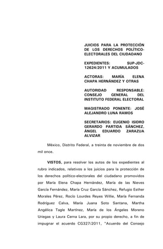 JUICIOS PARA LA PROTECCIÓN
DE LOS DERECHOS POLÍTICO-
ELECTORALES DEL CIUDADANO
EXPEDIENTES: SUP-JDC-
12624/2011 Y ACUMULADOS
ACTORAS: MARÍA ELENA
CHAPA HERNÁNDEZ Y OTRAS
AUTORIDAD RESPONSABLE:
CONSEJO GENERAL DEL
INSTITUTO FEDERAL ELECTORAL
MAGISTRADO PONENTE: JOSÉ
ALEJANDRO LUNA RAMOS
SECRETARIOS: EUGENIO ISIDRO
GERARDO PARTIDA SÁNCHEZ,
ÁNGEL EDUARDO ZARAZUA
ALVIZAR
México, Distrito Federal, a treinta de noviembre de dos
mil once.
VISTOS, para resolver los autos de los expedientes al
rubro indicados, relativos a los juicios para la protección de
los derechos político-electorales del ciudadano promovidos
por María Elena Chapa Hernández, María de las Nieves
García Fernández, María Cruz García Sánchez, Refugio Esther
Morales Pérez, Rocío Lourdes Reyes Willie, María Fernanda
Rodríguez Calva, María Juana Soto Santana, Martha
Angélica Tagle Martínez, María de los Ángeles Moreno
Uriegas y Laura Cerna Lara, por su propio derecho, a fin de
impugnar el acuerdo CG327/2011, "Acuerdo del Consejo
 