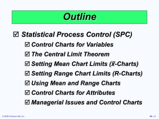 © 2006 Prentice Hall, Inc. S6 – 2
Outline
 Statistical Process Control (SPC)
 Control Charts for Variables
 The Central Limit Theorem
 Setting Mean Chart Limits (x-Charts)
 Setting Range Chart Limits (R-Charts)
 Using Mean and Range Charts
 Control Charts for Attributes
 Managerial Issues and Control Charts
 