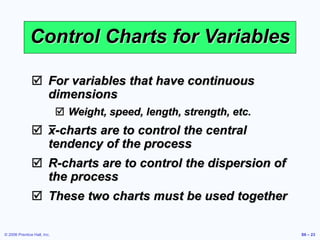 © 2006 Prentice Hall, Inc. S6 – 23
Control Charts for Variables
 For variables that have continuous
dimensions
 Weight, speed, length, strength, etc.
 x-charts are to control the central
tendency of the process
 R-charts are to control the dispersion of
the process
 These two charts must be used together
 