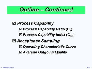 © 2006 Prentice Hall, Inc. S6 – 3
Outline – Continued
 Process Capability
 Process Capability Ratio (Cp)
 Process Capability Index (Cpk )
 Acceptance Sampling
 Operating Characteristic Curve
 Average Outgoing Quality
 