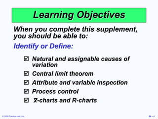 © 2006 Prentice Hall, Inc. S6 – 4
Learning Objectives
When you complete this supplement,
you should be able to:
Identify or Define:
 Natural and assignable causes of
variation
 Central limit theorem
 Attribute and variable inspection
 Process control
 x-charts and R-charts
 