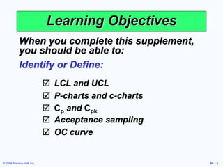 © 2006 Prentice Hall, Inc. S6 – 5
Learning Objectives
When you complete this supplement,
you should be able to:
Identify or Define:
 LCL and UCL
 P-charts and c-charts
 Cp and Cpk
 Acceptance sampling
 OC curve
 
