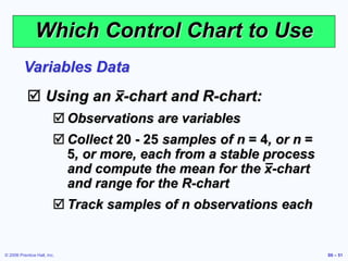 © 2006 Prentice Hall, Inc. S6 – 51
Which Control Chart to Use
 Using an x-chart and R-chart:
 Observations are variables
 Collect 20 - 25 samples of n = 4, or n =
5, or more, each from a stable process
and compute the mean for the x-chart
and range for the R-chart
 Track samples of n observations each
Variables Data
 