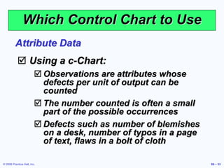 © 2006 Prentice Hall, Inc. S6 – 53
Which Control Chart to Use
 Using a c-Chart:
 Observations are attributes whose
defects per unit of output can be
counted
 The number counted is often a small
part of the possible occurrences
 Defects such as number of blemishes
on a desk, number of typos in a page
of text, flaws in a bolt of cloth
Attribute Data
 