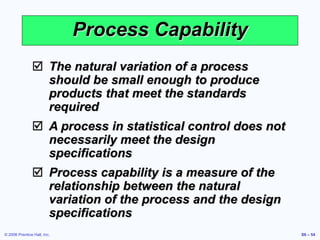 © 2006 Prentice Hall, Inc. S6 – 54
Process Capability
 The natural variation of a process
should be small enough to produce
products that meet the standards
required
 A process in statistical control does not
necessarily meet the design
specifications
 Process capability is a measure of the
relationship between the natural
variation of the process and the design
specifications
 