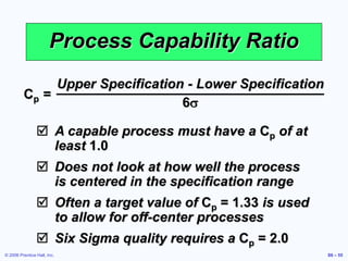 © 2006 Prentice Hall, Inc. S6 – 55
Process Capability Ratio
Cp =
Upper Specification - Lower Specification
6s
 A capable process must have a Cp of at
least 1.0
 Does not look at how well the process
is centered in the specification range
 Often a target value of Cp = 1.33 is used
to allow for off-center processes
 Six Sigma quality requires a Cp = 2.0
 