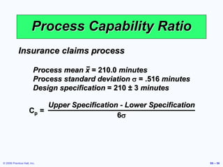 © 2006 Prentice Hall, Inc. S6 – 56
Process Capability Ratio
Cp =
Upper Specification - Lower Specification
6s
Insurance claims process
Process mean x = 210.0 minutes
Process standard deviation s = .516 minutes
Design specification = 210 ± 3 minutes
 