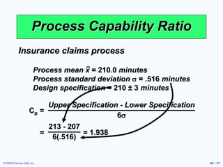 © 2006 Prentice Hall, Inc. S6 – 57
Process Capability Ratio
Cp =
Upper Specification - Lower Specification
6s
Insurance claims process
Process mean x = 210.0 minutes
Process standard deviation s = .516 minutes
Design specification = 210 ± 3 minutes
= = 1.938
213 - 207
6(.516)
 