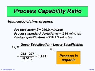 © 2006 Prentice Hall, Inc. S6 – 58
Process Capability Ratio
Cp =
Upper Specification - Lower Specification
6s
Insurance claims process
Process mean x = 210.0 minutes
Process standard deviation s = .516 minutes
Design specification = 210 ± 3 minutes
= = 1.938
213 - 207
6(.516)
Process is
capable
 