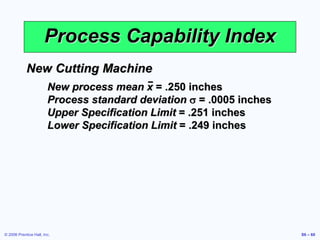 © 2006 Prentice Hall, Inc. S6 – 60
Process Capability Index
New Cutting Machine
New process mean x = .250 inches
Process standard deviation s = .0005 inches
Upper Specification Limit = .251 inches
Lower Specification Limit = .249 inches
 