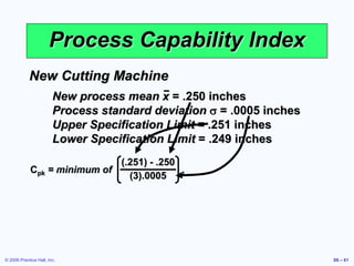 © 2006 Prentice Hall, Inc. S6 – 61
Process Capability Index
New Cutting Machine
New process mean x = .250 inches
Process standard deviation s = .0005 inches
Upper Specification Limit = .251 inches
Lower Specification Limit = .249 inches
Cpk = minimum of ,
(.251) - .250
(3).0005
 