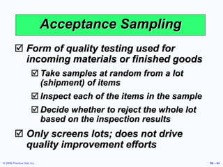 © 2006 Prentice Hall, Inc. S6 – 64
Acceptance Sampling
 Form of quality testing used for
incoming materials or finished goods
 Take samples at random from a lot
(shipment) of items
 Inspect each of the items in the sample
 Decide whether to reject the whole lot
based on the inspection results
 Only screens lots; does not drive
quality improvement efforts
 
