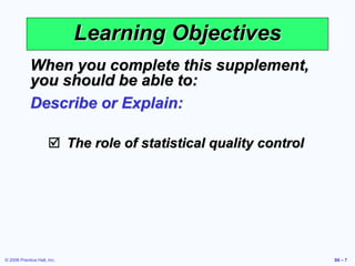 © 2006 Prentice Hall, Inc. S6 – 7
Learning Objectives
When you complete this supplement,
you should be able to:
Describe or Explain:
 The role of statistical quality control
 