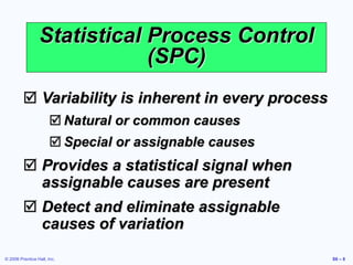 © 2006 Prentice Hall, Inc. S6 – 8
 Variability is inherent in every process
 Natural or common causes
 Special or assignable causes
 Provides a statistical signal when
assignable causes are present
 Detect and eliminate assignable
causes of variation
Statistical Process Control
(SPC)
 