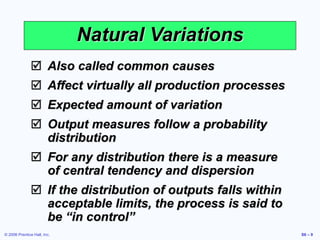© 2006 Prentice Hall, Inc. S6 – 9
Natural Variations
 Also called common causes
 Affect virtually all production processes
 Expected amount of variation
 Output measures follow a probability
distribution
 For any distribution there is a measure
of central tendency and dispersion
 If the distribution of outputs falls within
acceptable limits, the process is said to
be “in control”
 