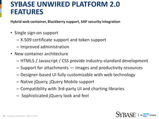 SYBASE UNWIRED PLATFORM 2.0
        FEATURES
        Hybrid web container, Blackberry support, SAP security integration

        • Single sign-on support
           – X.509 certificate support and token support
           – Improved administration
        • New container architecture
           – HTML5 / Javascript / CSS provide industry-standard development
           – Support for attachments — images and productivity resources
           – Designer-based UI fully customizable with web technology
           – Native jQuery, jQuery Mobile support
           – Compatibility with 3rd-party UI and charting libraries
           – Sophisticated jQuery look and feel



10 – Company Confidential – May 14, 2012
 