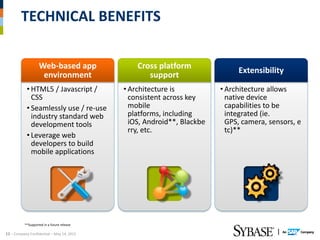 TECHNICAL BENEFITS

                   Web-based app                Cross platform
                                                                             Extensibility
                    environment                    support
            • HTML5 / Javascript /          • Architecture is           • Architecture allows
              CSS                             consistent across key       native device
            • Seamlessly use / re-use         mobile                      capabilities to be
              industry standard web           platforms, including        integrated (ie.
              development tools               iOS, Android**, Blackbe     GPS, camera, sensors, e
                                              rry, etc.                   tc)**
            • Leverage web
              developers to build
              mobile applications




          **Supported in a future release

12 – Company Confidential – May 14, 2012
 