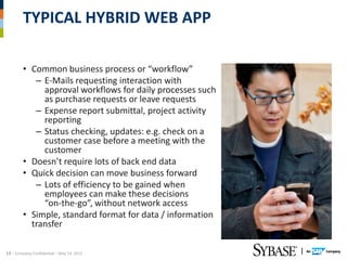 TYPICAL HYBRID WEB APP

        • Common business process or “workflow”
           – E-Mails requesting interaction with
             approval workflows for daily processes such
             as purchase requests or leave requests
           – Expense report submittal, project activity
             reporting
           – Status checking, updates: e.g. check on a
             customer case before a meeting with the
             customer
        • Doesn’t require lots of back end data
        • Quick decision can move business forward
           – Lots of efficiency to be gained when
             employees can make these decisions
             “on-the-go”, without network access
        • Simple, standard format for data / information
          transfer

13 – Company Confidential – May 14, 2012
 