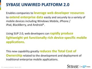 SYBASE UNWIRED PLATFORM 2.0
        Enables companies to leverage web developer resources
        to extend enterprise data easily and securely to a variety of
        mobile devices including Windows Mobile, iPhone /
        iPad, BlackBerry, and Android*.

        Using SUP 2.0, web developers can rapidly produce
        lightweight yet functionally rich device-specific mobile
        applications.

        This new capability greatly reduces the Total Cost of
        Ownership related to the development and deployment of
        traditional enterprise mobile applications.

9 – Company Confidential – May 14, 2012
 